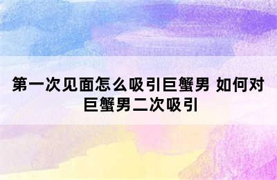 第一次见面怎么吸引巨蟹男 如何对巨蟹男二次吸引